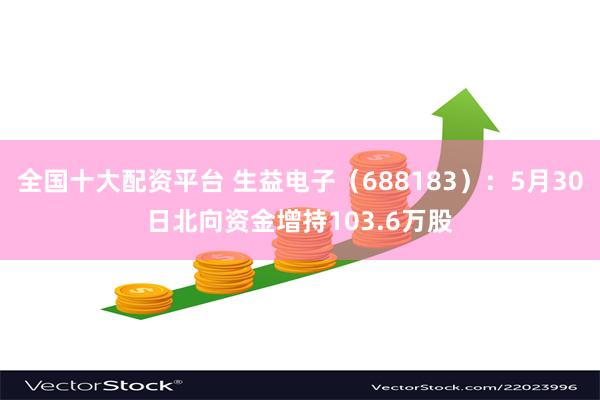 全国十大配资平台 生益电子（688183）：5月30日北向资金增持103.6万股