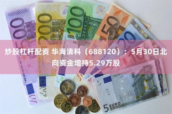 炒股杠杆配资 华海清科（688120）：5月30日北向资金增持5.29万股