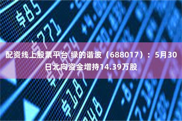 配资线上股票平台 绿的谐波（688017）：5月30日北向资金增持14.39万股