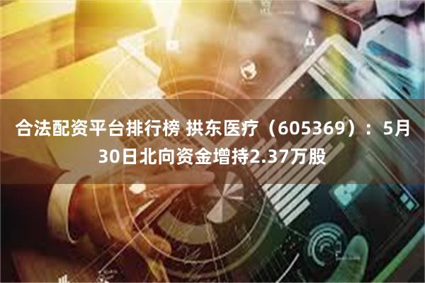 合法配资平台排行榜 拱东医疗（605369）：5月30日北向资金增持2.37万股