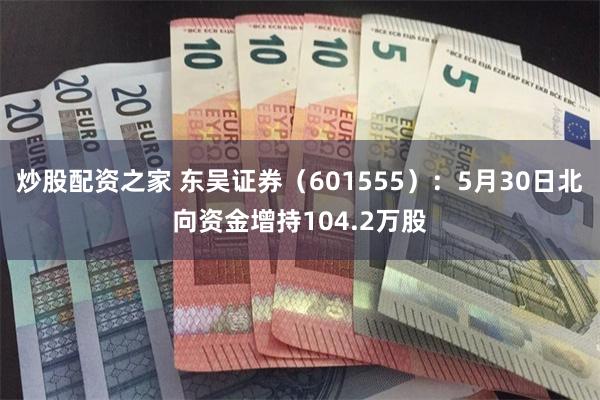 炒股配资之家 东吴证券（601555）：5月30日北向资金增持104.2万股