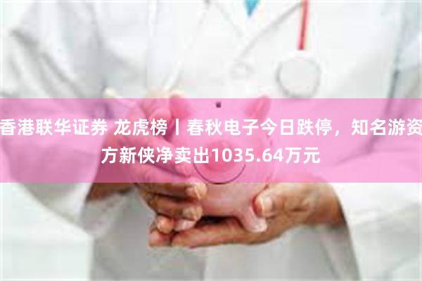 香港联华证券 龙虎榜丨春秋电子今日跌停，知名游资方新侠净卖出1035.64万元