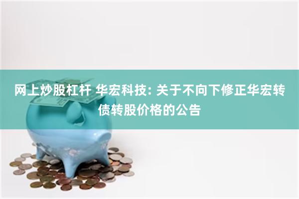 网上炒股杠杆 华宏科技: 关于不向下修正华宏转债转股价格的公告