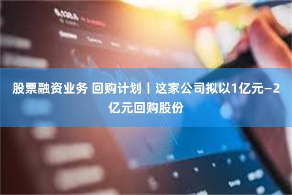 股票融资业务 回购计划丨这家公司拟以1亿元—2亿元回购股份