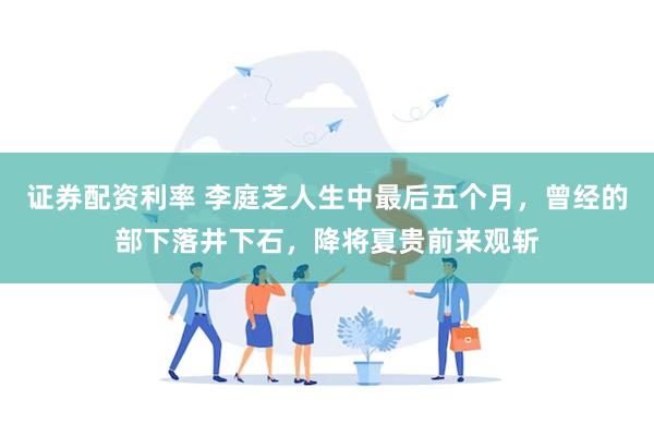 证券配资利率 李庭芝人生中最后五个月，曾经的部下落井下石，降将夏贵前来观斩