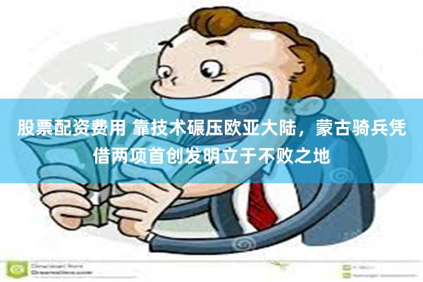 股票配资费用 靠技术碾压欧亚大陆，蒙古骑兵凭借两项首创发明立于不败之地