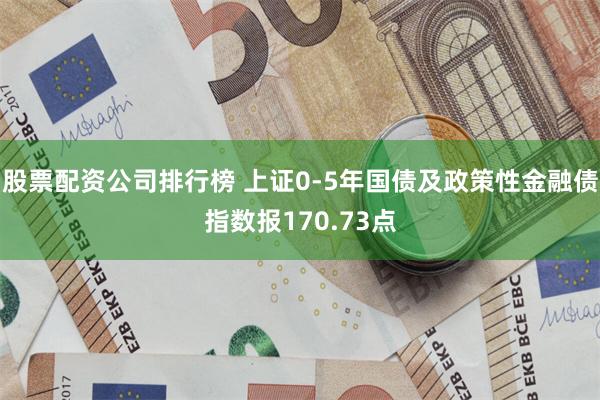 股票配资公司排行榜 上证0-5年国债及政策性金融债指数报170.73点