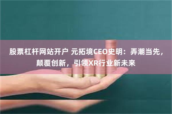 股票杠杆网站开户 元拓境CEO史明：弄潮当先，颠覆创新，引领XR行业新未来