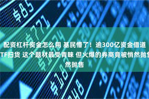 配资杠杆资金怎么用 基民懵了！逾300亿资金借道ETF扫货 这个题材最受青睐 但火爆的券商竟被悄然抛售