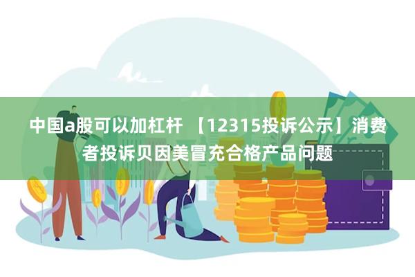 中国a股可以加杠杆 【12315投诉公示】消费者投诉贝因美冒充合格产品问题