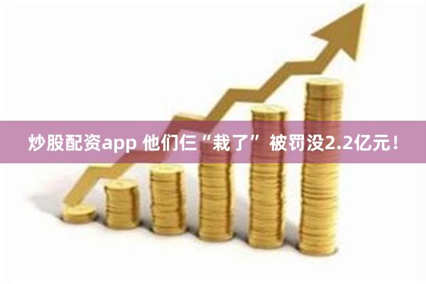 炒股配资app 他们仨“栽了” 被罚没2.2亿元！