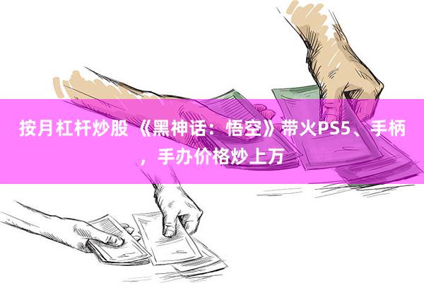 按月杠杆炒股 《黑神话：悟空》带火PS5、手柄，手办价格炒上万