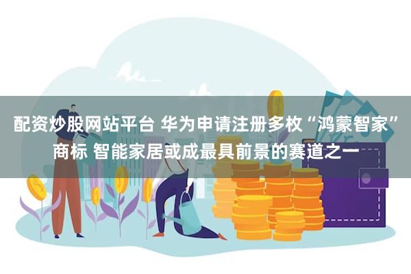 配资炒股网站平台 华为申请注册多枚“鸿蒙智家”商标 智能家居或成最具前景的赛道之一