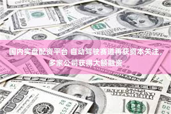 国内实盘配资平台 自动驾驶赛道再获资本关注，多家公司获得大额融资