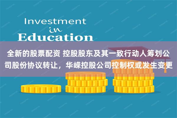 全新的股票配资 控股股东及其一致行动人筹划公司股份协议转让，华嵘控股公司控制权或发生变更