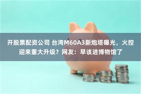 开股票配资公司 台湾M60A3新炮塔曝光，火控迎来重大升级？网友：早该进博物馆了