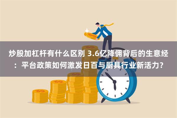 炒股加杠杆有什么区别 3.6亿降佣背后的生意经：平台政策如何激发日百与厨具行业新活力？