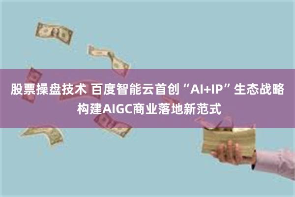 股票操盘技术 百度智能云首创“AI+IP”生态战略 构建AIGC商业落地新范式