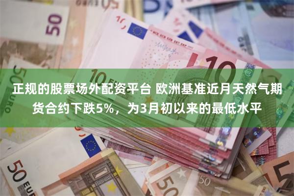 正规的股票场外配资平台 欧洲基准近月天然气期货合约下跌5%，为3月初以来的最低水平