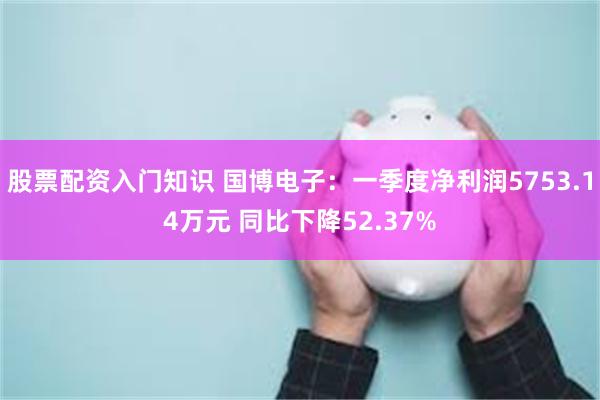 股票配资入门知识 国博电子：一季度净利润5753.14万元 同比下降52.37%