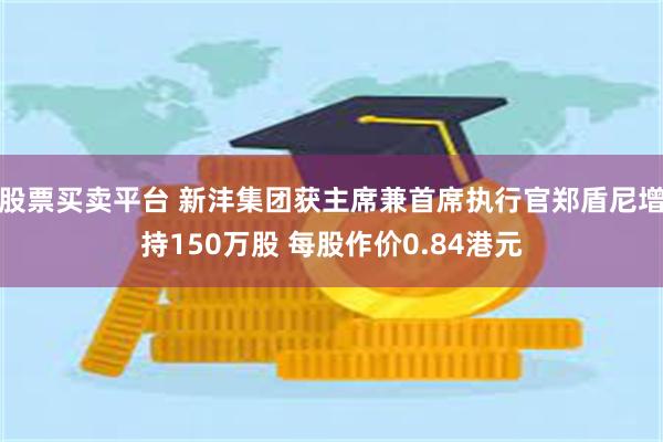 股票买卖平台 新沣集团获主席兼首席执行官郑盾尼增持150万股 每股作价0.84港元