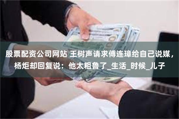 股票配资公司网站 王树声请求傅连璋给自己说媒，杨炬却回复说：他太粗鲁了_生活_时候_儿子