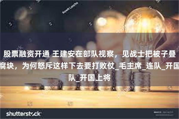 股票融资开通 王建安在部队视察，见战士把被子叠成豆腐块，为何怒斥这样下去要打败仗_毛主席_连队_开国上将