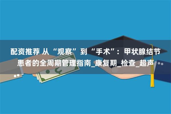配资推荐 从 “观察” 到 “手术”：甲状腺结节患者的全周期管理指南_康复期_检查_超声