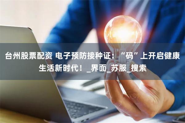 台州股票配资 电子预防接种证：“码”上开启健康生活新时代！_界面_苏服_搜索