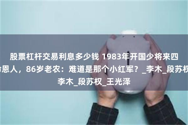 股票杠杆交易利息多少钱 1983年开国少将来四川寻救命恩人，86岁老农：难道是那个小红军？_李木_段苏权_王光泽