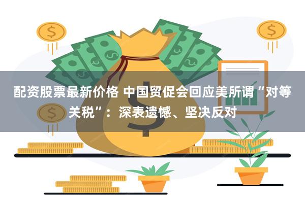 配资股票最新价格 中国贸促会回应美所谓“对等关税”：深表遗憾、坚决反对