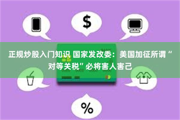正规炒股入门知识 国家发改委：美国加征所谓“对等关税”必将害人害己
