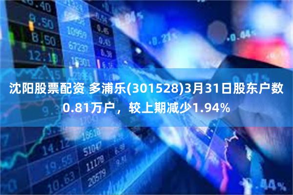 沈阳股票配资 多浦乐(301528)3月31日股东户数0.81万户，较上期减少1.94%