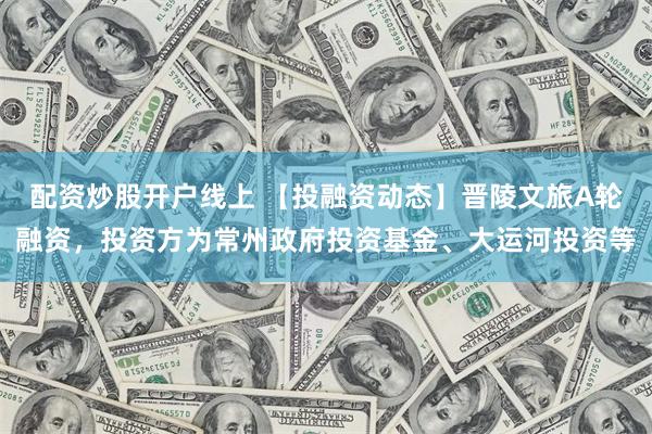配资炒股开户线上 【投融资动态】晋陵文旅A轮融资，投资方为常州政府投资基金、大运河投资等
