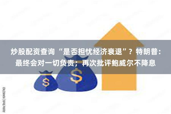 炒股配资查询 “是否担忧经济衰退”？特朗普：最终会对一切负责；再次批评鲍威尔不降息