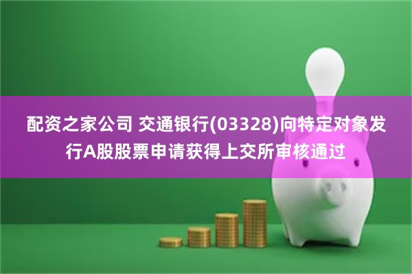 配资之家公司 交通银行(03328)向特定对象发行A股股票申请获得上交所审核通过