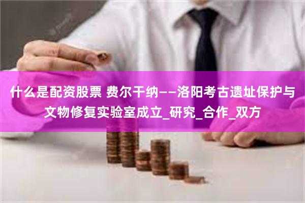 什么是配资股票 费尔干纳——洛阳考古遗址保护与文物修复实验室成立_研究_合作_双方