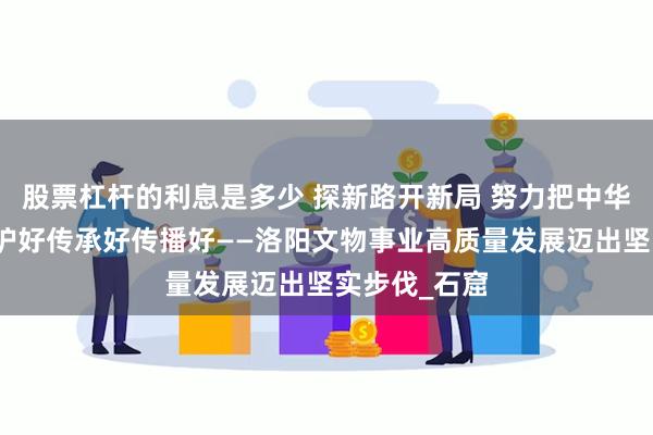 股票杠杆的利息是多少 探新路开新局 努力把中华文化瑰宝保护好传承好传播好——洛阳文物事业高质量发展迈出坚实步伐_石窟