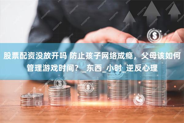 股票配资没放开吗 防止孩子网络成瘾，父母该如何管理游戏时间？_东西_小时_逆反心理