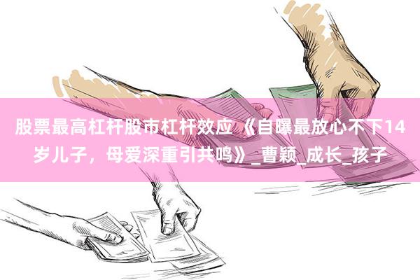 股票最高杠杆股市杠杆效应 《自曝最放心不下14岁儿子，母爱深重引共鸣》_曹颖_成长_孩子