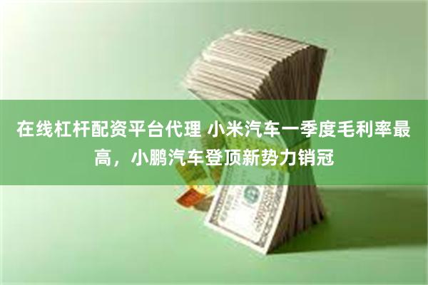 在线杠杆配资平台代理 小米汽车一季度毛利率最高，小鹏汽车登顶新势力销冠