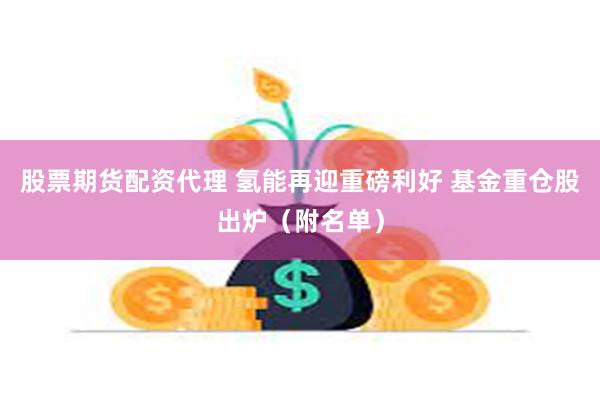 股票期货配资代理 氢能再迎重磅利好 基金重仓股出炉（附名单）