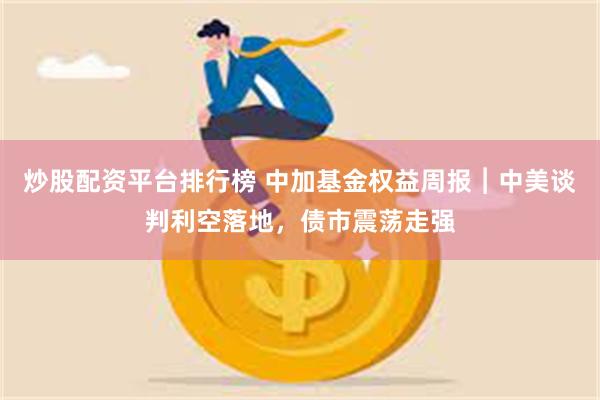 炒股配资平台排行榜 中加基金权益周报︱中美谈判利空落地，债市震荡走强