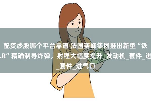 配资炒股哪个平台靠谱 法国赛峰集团推出新型“铁锤XLR”精确制导炸弹，射程大幅度提升_发动机_套件_进气口