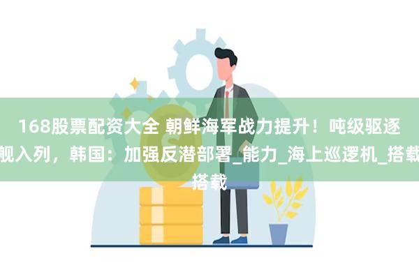168股票配资大全 朝鲜海军战力提升！吨级驱逐舰入列，韩国：加强反潜部署_能力_海上巡逻机_搭载